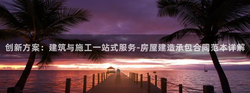 安信12娱乐登录网页：创新方案：建筑与施工一站式服务-房屋建造承包合同范本详解