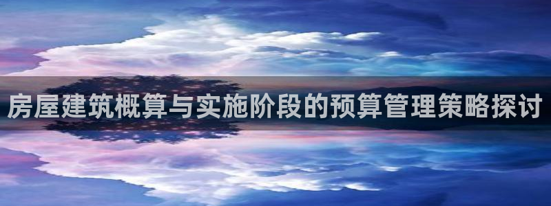 安信4娱乐去55 12：房屋建筑概算与实施阶段的预算管理策略探讨