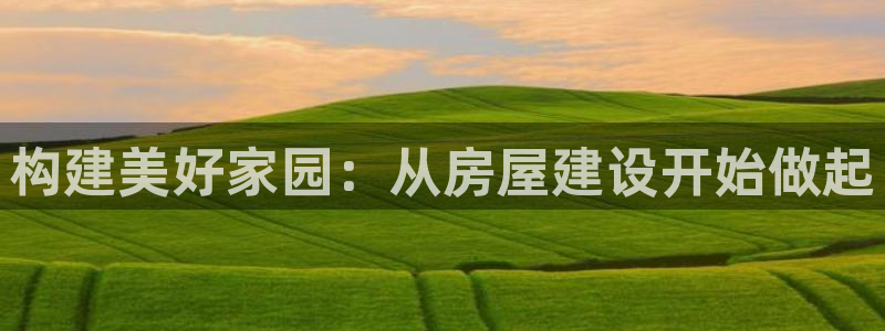 安信12登录：构建美好家园：从房屋建设开始做起